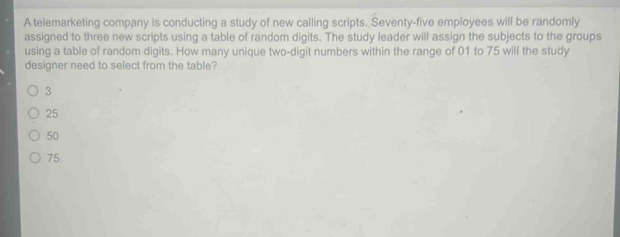 a telemarketing company is conducting a study of new calling scripts. seventy - five employees will be randomly assigned to three new scripts using a table of random digits. the study leader will assign the subjects to the groups using a table of random digits. how many unique two - digit numbers within the range of 01 to 75 will the study designer need to select from the table?\n3\n25\n50\n75