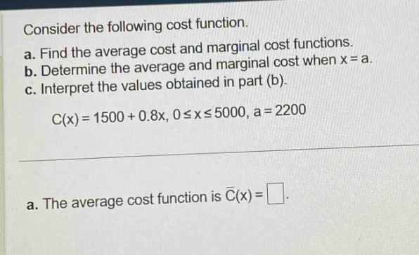 consider the following cost function.\na. find the average cost and marginal cost functions.\nb. determine the average and marginal cost when x = a.\nc. interpret the values obtained in part (b).\nc(x)=1500 + 0.8x, 0≤x≤5000, a = 2200\na. the average cost function is (overline{c}(x)=square).