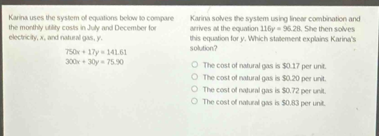karina uses the system of equations below to compare the monthly utility costs in july and december for electricity, x, and natural gas, y.\n750x + 17y = 141.61\n300x + 30y = 75.90\nkarina solves the system using linear combination and arrives at the equation 116y = 96.28. she then solves this equation for y. which statement explains karinas solution?\nthe cost of natural gas is $0.17 per unit.\nthe cost of natural gas is $0.20 per unit.\nthe cost of natural gas is $0.72 per unit.\nthe cost of natural gas is $0.83 per unit.