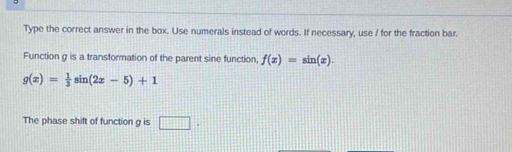 type the correct answer in the box. use numerals instead of words. if necessary, use / for the fraction bar. function g is a transformation of the parent sine function, $f(x)=sin(x)$. $g(x)=\frac{1}{3}sin(2x - 5)+1$. the phase shift of function g is .