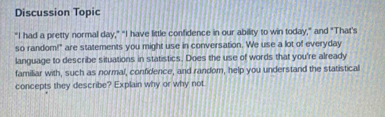 discussion topic\n\i had a pretty normal day,\ \i have little confidence in our ability to win today,\ and \thats so random!\ are statements you might use in conversation. we use a lot of everyday language to describe situations in statistics. does the use of words that youre already familiar with, such as normal, confidence, and random, help you understand the statistical concepts they describe? explain why or why not.