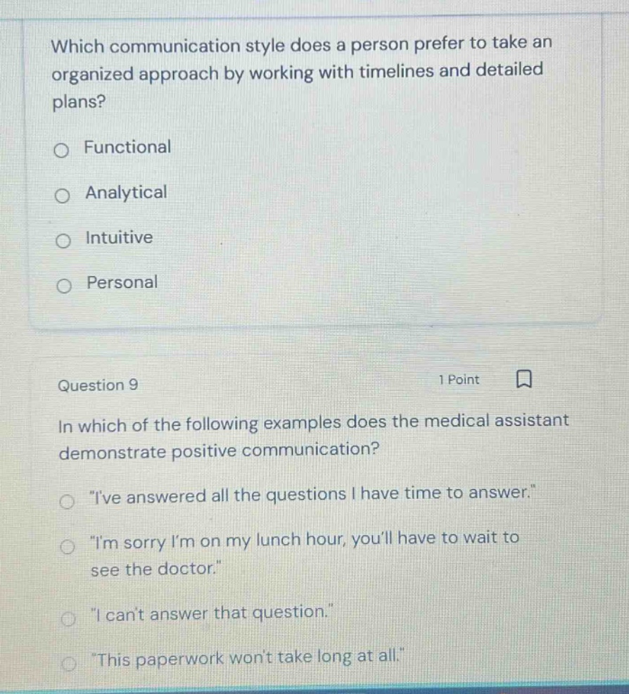 which communication style does a person prefer to take an organized approach by working with timelines and detailed plans?\nfunctional\nanalytical\nintuitive\npersonal\nquestion 9\n1 point\nin which of the following examples does the medical assistant demonstrate positive communication?\n\ive answered all the questions i have time to answer.\\n\im sorry im on my lunch hour, youll have to wait to see the doctor.\\n\i cant answer that question.\\n\this paperwork wont take long at all.\