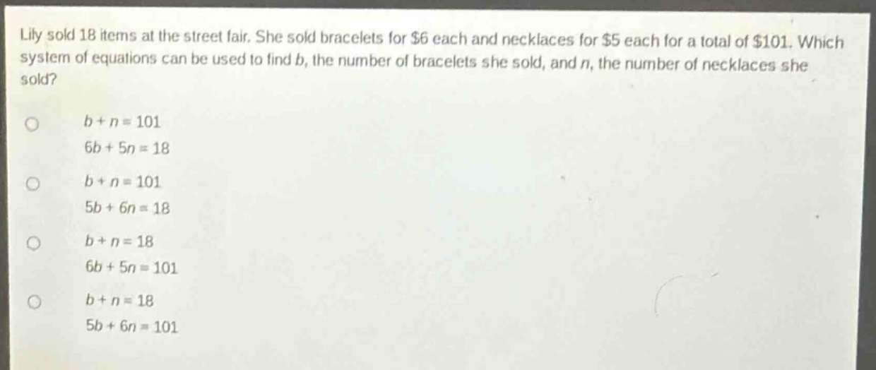 lily sold 18 items at the street fair. she sold bracelets for $6 each and necklaces for $5 each for a total of $101. which system of equations can be used to find b, the number of bracelets she sold, and n, the number of necklaces she sold?\n\nb + n = 101\n6b + 5n = 18\n\nb + n = 101\n5b + 6n = 18\n\nb + n = 18\n6b + 5n = 101\n\nb + n = 18\n5b + 6n = 101