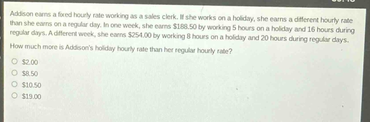 addison earns a fixed hourly rate working as a sales clerk. if she works on a holiday, she earns a different hourly rate than she earns on a regular day. in one week, she earns $188.50 by working 5 hours on a holiday and 16 hours during regular days. a different week, she earns $254.00 by working 8 hours on a holiday and 20 hours during regular days. how much more is addisons holiday hourly rate than her regular hourly rate?\n$2.00\n$8.50\n$10.50\n$19.00