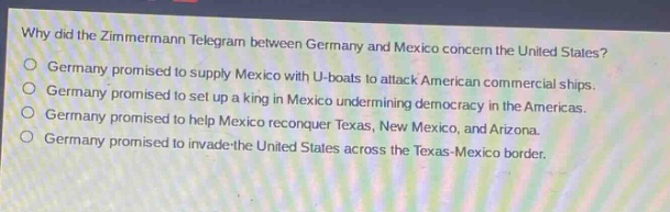 why did the zimmermann telegram between germany and mexico concern the united states?\ngermany promised to supply mexico with u - boats to attack american commercial ships.\ngermany promised to set up a king in mexico undermining democracy in the americas.\ngermany promised to help mexico reconquer texas, new mexico, and arizona.\ngermany promised to invade the united states across the texas - mexico border.