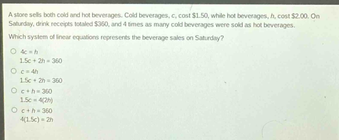 a store sells both cold and hot beverages. cold beverages, c, cost $1.50, while hot beverages, h, cost $2.00. on saturday, drink receipts totaled $360, and 4 times as many cold beverages were sold as hot beverages. which system of linear equations represents the beverage sales on saturday? o 4c = h 1.5c + 2h = 360 o c = 4h 1.5c + 2h = 360 o c + h = 360 1.5c = 4(2h) o c + h = 360 4(1.5c) = 2h
