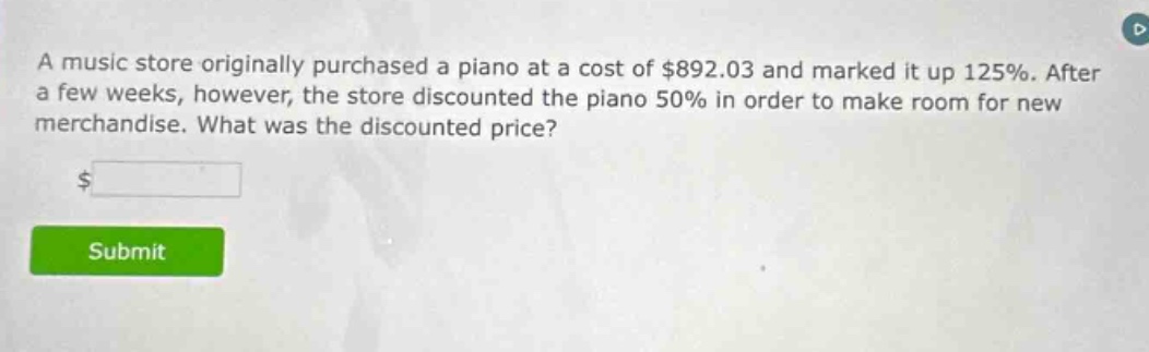 a music store originally purchased a piano at a cost of $892.03 and marked it up 125%. after a few weeks, however, the store discounted the piano 50% in order to make room for new merchandise. what was the discounted price? $