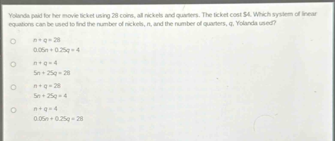 yolanda paid for her movie ticket using 28 coins, all nickels and quarters. the ticket cost $4. which system of linear equations can be used to find the number of nickels, n, and the number of quarters, q, yolanda used?\n\nn + q = 28\n0.05n + 0.25q = 4\n\nn + q = 4\n5n + 25q = 28\n\nn + q = 28\n5n + 25q = 4\n\nn + q = 4\n0.05n + 0.25q = 28