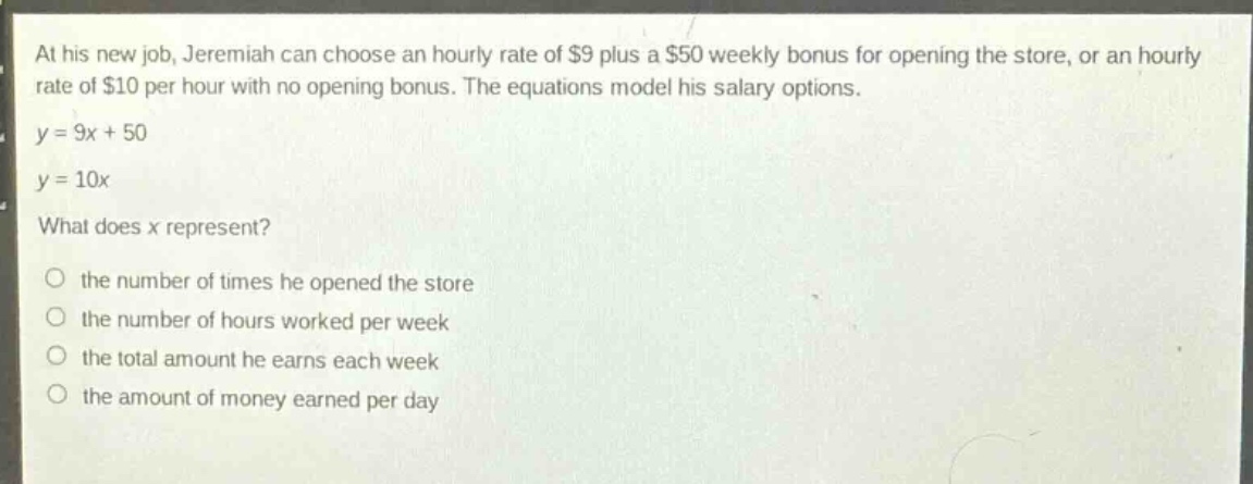 at his new job, jeremiah can choose an hourly rate of $9 plus a $50 weekly bonus for opening the store, or an hourly rate of $10 per hour with no opening bonus. the equations model his salary options.\ny = 9x + 50\ny = 10x\nwhat does x represent?\no the number of times he opened the store\no the number of hours worked per week\no the total amount he earns each week\no the amount of money earned per day