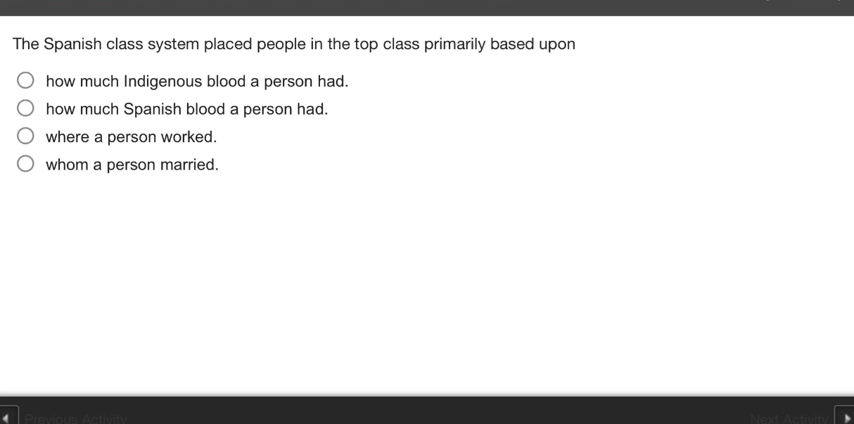 the spanish class system placed people in the top class primarily based upon\n○ how much indigenous blood a person had.\n○ how much spanish blood a person had.\n○ where a person worked.\n○ whom a person married.
