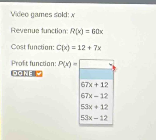 video games sold: x\nrevenue function: $r(x)=60x$\ncost function: $c(x)=12 + 7x$\nprofit function: $p(x)=$\ndone\n$67x + 12$\n$67x - 12$\n$53x + 12$\n$53x - 12$