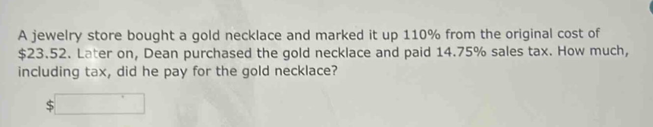 a jewelry store bought a gold necklace and marked it up 110% from the original cost of $23.52. later on, dean purchased the gold necklace and paid 14.75% sales tax. how much, including tax, did he pay for the gold necklace? $
