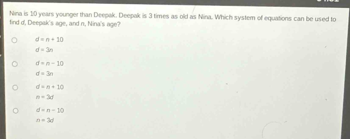 nina is 10 years younger than deepak. deepak is 3 times as old as nina. which system of equations can be used to find d, deepaks age, and n, ninas age?\no d = n + 10\n d = 3n\no d = n - 10\n d = 3n\no d = n + 10\n n = 3d\no d = n - 10\n n = 3d