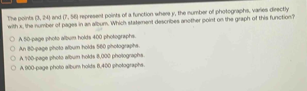 the points (3, 24) and (7, 56) represent points of a function where y, the number of photographs, varies directly with x, the number of pages in an album. which statement describes another point on the graph of this function?\na 50 - page photo album holds 400 photographs.\nan 80 - page photo album holds 560 photographs.\na 100 - page photo album holds 8,000 photographs.\na 900 - page photo album holds 8,400 photographs.