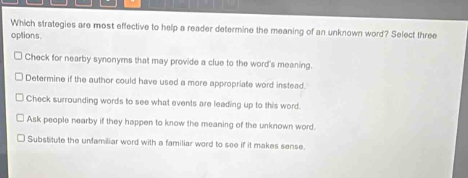 which strategies are most effective to help a reader determine the meaning of an unknown word? select three options.\n□ check for nearby synonyms that may provide a clue to the words meaning.\n□ determine if the author could have used a more appropriate word instead.\n□ check surrounding words to see what events are leading up to this word.\n□ ask people nearby if they happen to know the meaning of the unknown word.\n□ substitute the unfamiliar word with a familiar word to see if it makes sense.