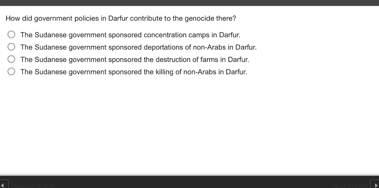 how did government policies in darfur contribute to the genocide there?\nthe sudanese government sponsored concentration camps in darfur.\nthe sudanese government sponsored deportations of non - arabs in darfur.\nthe sudanese government sponsored the destruction of farms in darfur.\nthe sudanese government sponsored the killing of non - arabs in darfur.