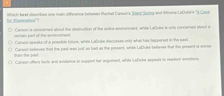 which best describes one main difference between rachel carsons silent spring and winona ladukes “a case for waawaatesi”?\ncarson is concerned about the destruction of the entire environment, while laduke is only concerned about a certain part of the environment.\ncarson speaks of a possible future, while laduke discusses only what has happened in the past.\ncarson believes that the past was just as bad as the present, while laduke believes that the present is worse than the past.\ncarson offers facts and evidence to support her argument, while laduke appeals to readers emotions.