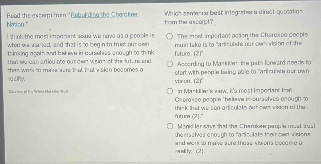 read the excerpt from \rebuilding the cherokee nation.\ i think the most important issue we have as a people is what we started, and that is to begin to trust our own thinking again and believe in ourselves enough to think that we can articulate our own vision of the future and then work to make sure that that vision becomes a reality. courtesy of the wilma mankiller trust which sentence best integrates a direct quotation from the excerpt? the most important action the cherokee people must take is to \articulate our own vision of the future. (2)\ according to mankiller, the path forward needs to start with people being able to \articulate our own vision. (2)\ in mankiller’s view, it’s most important that cherokee people \believe in ourselves enough to think that we can articulate our own vision of the future (2).\ mankiller says that the cherokee people must trust themselves enough to \articulate their own visions and work to make sure those visions become a reality.\ (2).