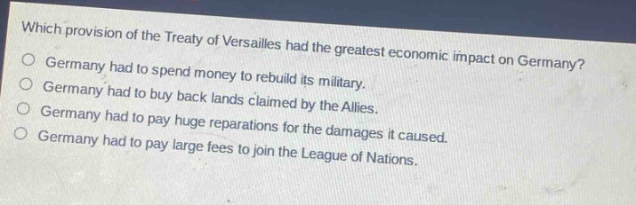 which provision of the treaty of versailles had the greatest economic impact on germany?\ngermany had to spend money to rebuild its military.\ngermany had to buy back lands claimed by the allies.\ngermany had to pay huge reparations for the damages it caused.\ngermany had to pay large fees to join the league of nations.