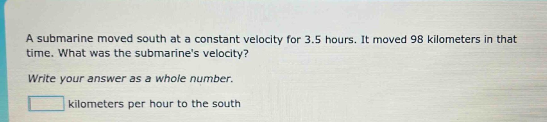 a submarine moved south at a constant velocity for 3.5 hours. it moved 98 kilometers in that time. what was the submarines velocity? write your answer as a whole number. kilometers per hour to the south