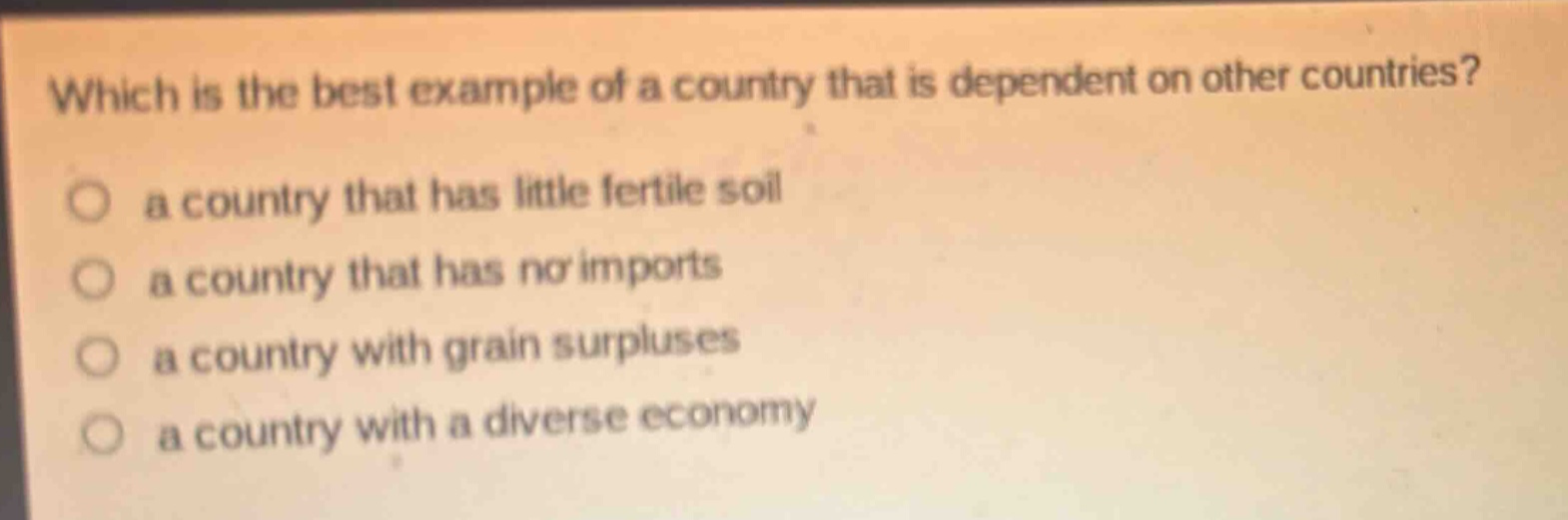 which is the best example of a country that is dependent on other countries?\n○ a country that has little fertile soil\n○ a country that has no imports\n○ a country with grain surpluses\n○ a country with a diverse economy