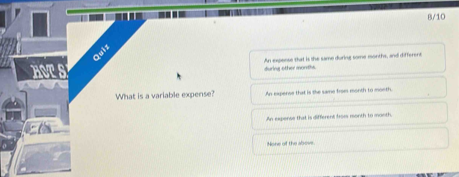 quiz\nwhat is a variable expense?\nan expense that is the same during some months, and different during other months.\nan expense that is the same from month to month.\nan expense that is different from month to month.\nnone of the above.