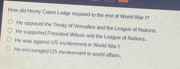 how did henry cabot lodge respond to the end of world war i?\nhe opposed the treaty of versailles and the league of nations.\nhe supported president wilson and the league of nations.\nhe was against us involvement in world war i.\nhe encouraged us involvement in world affairs.