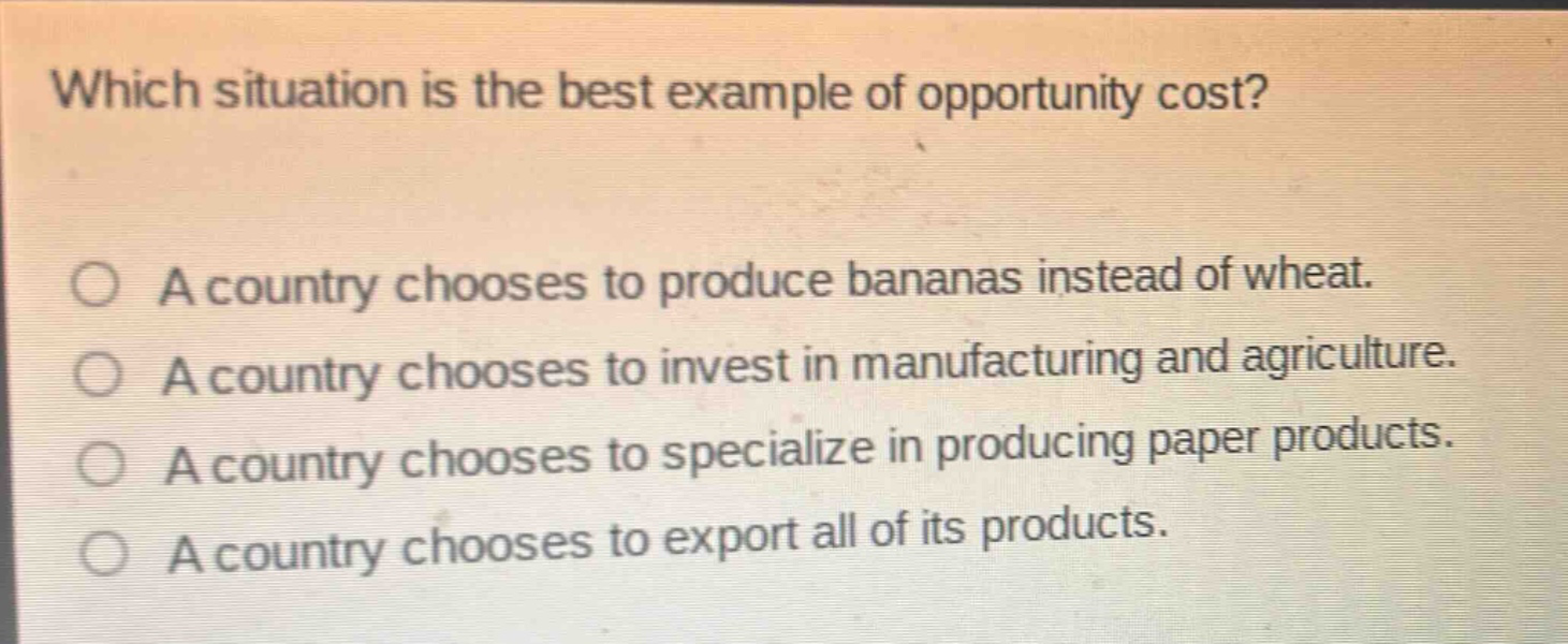 which situation is the best example of opportunity cost?\n○ a country chooses to produce bananas instead of wheat.\n○ a country chooses to invest in manufacturing and agriculture.\n○ a country chooses to specialize in producing paper products.\n○ a country chooses to export all of its products.