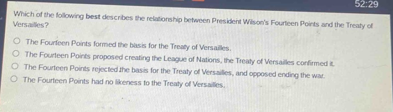 which of the following best describes the relationship between president wilsons fourteen points and the treaty of versailles?\nthe fourteen points formed the basis for the treaty of versailles.\nthe fourteen points proposed creating the league of nations, the treaty of versailles confirmed it.\nthe fourteen points rejected the basis for the treaty of versailles, and opposed ending the war.\nthe fourteen points had no likeness to the treaty of versailles.
