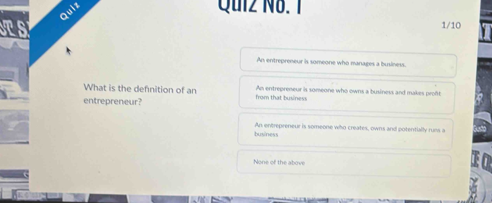 quiz no. 1\n1/10\nwhat is the definition of an entrepreneur?\nan entrepreneur is someone who manages a business.\nan entrepreneur is someone who owns a business and makes profit from that business\nan entrepreneur is someone who creates, owns and potentially runs a business\nnone of the above