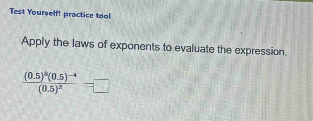 test yourself! practice tool\napply the laws of exponents to evaluate the expression.\n$\frac{(0.5)^{8}(0.5)^{-4}}{(0.5)^{2}}=square$