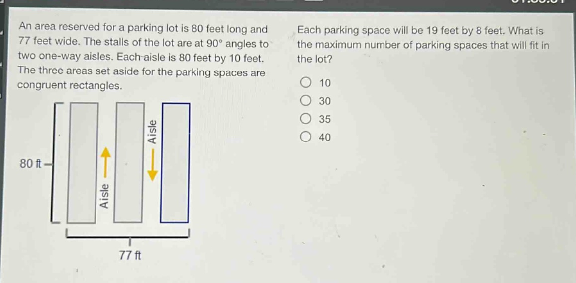 an area reserved for a parking lot is 80 feet long and 77 feet wide. the stalls of the lot are at 90° angles to two one - way aisles. each aisle is 80 feet by 10 feet. the three areas set aside for the parking spaces are congruent rectangles. each parking space will be 19 feet by 8 feet. what is the maximum number of parking spaces that will fit in the lot? 10 30 35 40