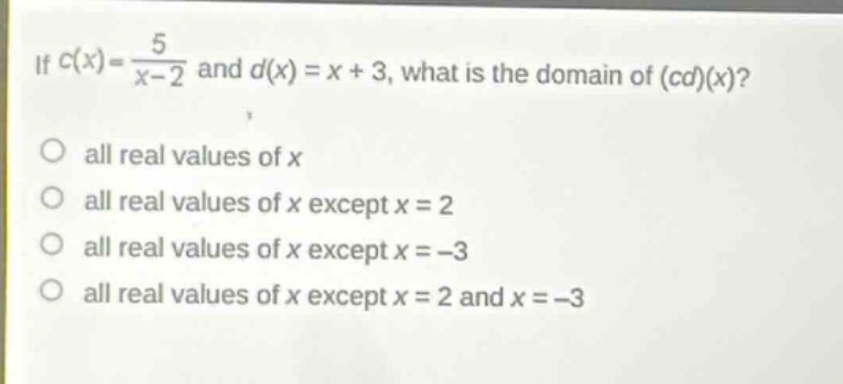 if $c(x)=\frac{5}{x - 2}$ and $d(x)=x + 3$, what is the domain of $(cd)(x)$?\no all real values of $x$\no all real values of $x$ except $x = 2$\no all real values of $x$ except $x=-3$\no all real values of $x$ except $x = 2$ and $x=-3$