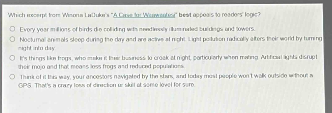 which excerpt from winona ladukes \a case for waawaatesi\ best appeals to readers logic?\nevery year millions of birds die colliding with needlessly illuminated buildings and towers.\nnocturnal animals sleep during the day and are active at night. light pollution radically alters their world by turning night into day.\nits things like frogs, who make it their business to croak at night, particularly when mating. artificial lights disrupt their mojo and that means less frogs and reduced populations.\nthink of it this way, your ancestors navigated by the stars, and today most people wont walk outside without a gps. thats a crazy loss of direction or skill at some level for sure.