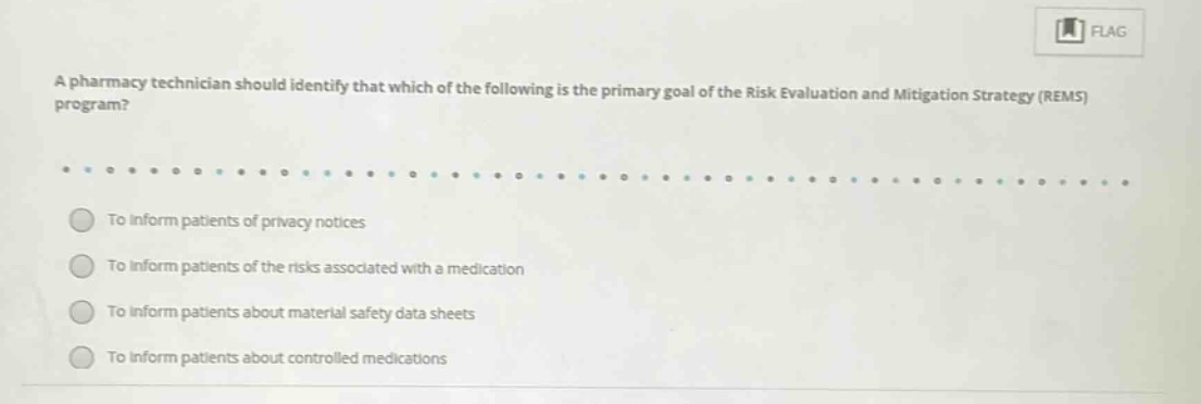 a pharmacy technician should identify that which of the following is the primary goal of the risk evaluation and mitigation strategy (rems) program?\nto inform patients of privacy notices\nto inform patients of the risks associated with a medication\nto inform patients about material safety data sheets\nto inform patients about controlled medications