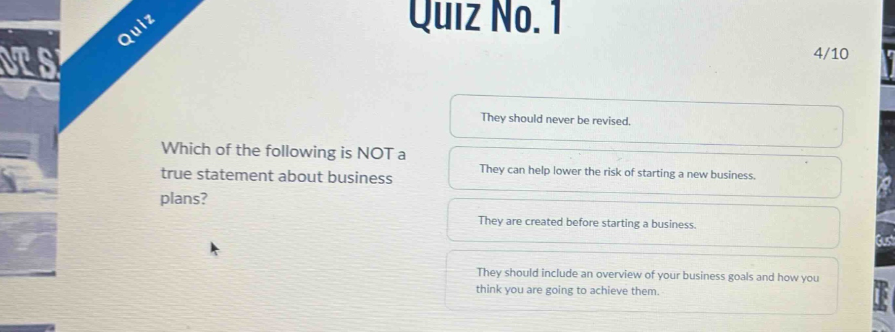 quiz no. 1\n4/10\nwhich of the following is not a true statement about business plans?\nthey should never be revised.\nthey can help lower the risk of starting a new business.\nthey are created before starting a business.\nthey should include an overview of your business goals and how you think you are going to achieve them.