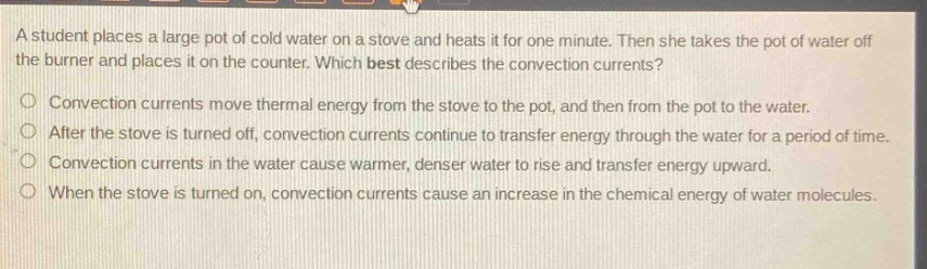 a student places a large pot of cold water on a stove and heats it for one minute. then she takes the pot of water off the burner and places it on the counter. which best describes the convection currents?\nconvection currents move thermal energy from the stove to the pot, and then from the pot to the water.\nafter the stove is turned off, convection currents continue to transfer energy through the water for a period of time.\nconvection currents in the water cause warmer, denser water to rise and transfer energy upward.\nwhen the stove is turned on, convection currents cause an increase in the chemical energy of water molecules.