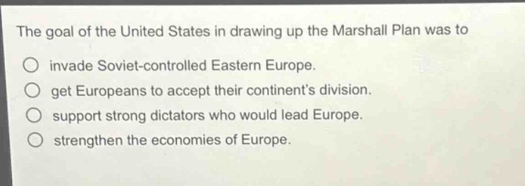 the goal of the united states in drawing up the marshall plan was to\n○ invade soviet - controlled eastern europe.\n○ get europeans to accept their continents division.\n○ support strong dictators who would lead europe.\n○ strengthen the economies of europe.