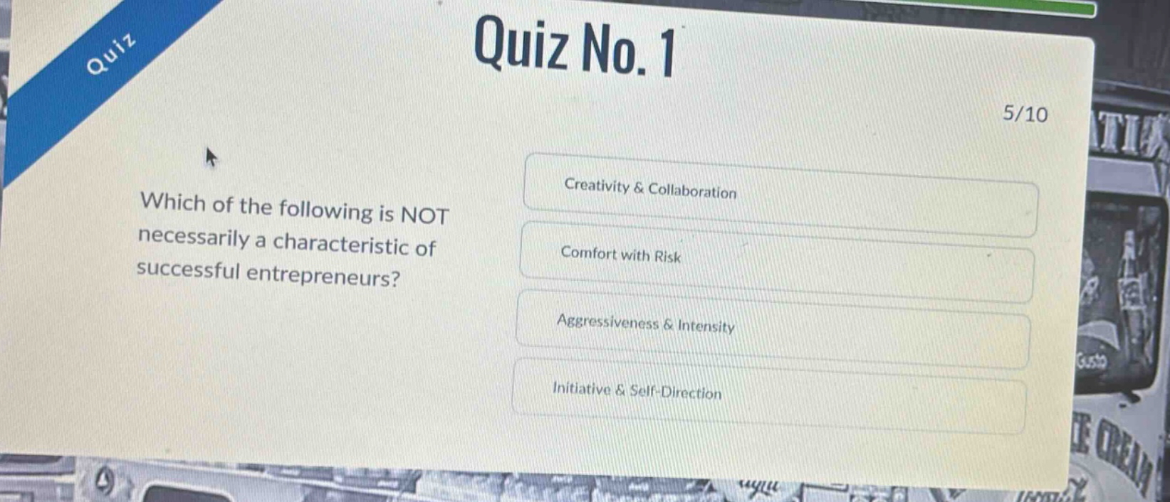 quiz no. 1\n5/10\nwhich of the following is not necessarily a characteristic of successful entrepreneurs?\ncreativity & collaboration\ncomfort with risk\naggressiveness & intensity\ninitiative & self - direction