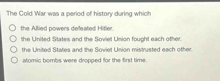 the cold war was a period of history during which\nthe allied powers defeated hitler.\nthe united states and the soviet union fought each other.\nthe united states and the soviet union mistrusted each other.\natomic bombs were dropped for the first time.