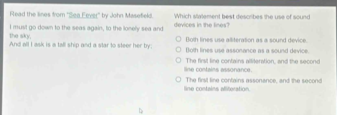 read the lines from \sea - fever\ by john masefield. i must go down to the seas again, to the lonely sea and the sky, and all i ask is a tall ship and a star to steer her by; which statement best describes the use of sound devices in the lines? both lines use alliteration as a sound device. both lines use assonance as a sound device. the first line contains alliteration, and the second line contains assonance. the first line contains assonance, and the second line contains alliteration.