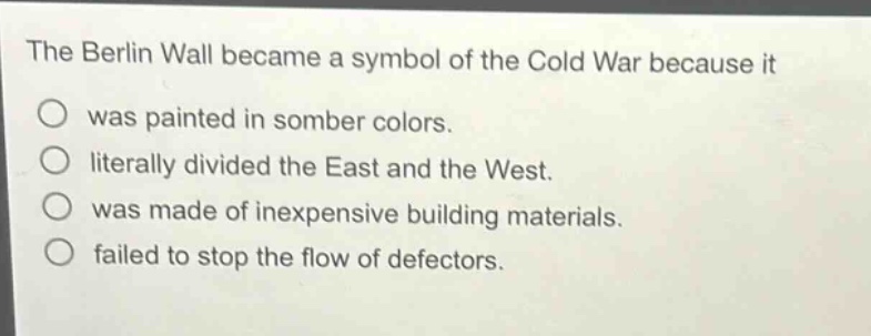 the berlin wall became a symbol of the cold war because it\nwas painted in somber colors.\nliterally divided the east and the west.\nwas made of inexpensive building materials.\nfailed to stop the flow of defectors.