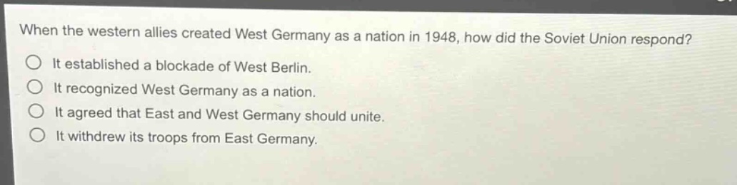 when the western allies created west germany as a nation in 1948, how did the soviet union respond?\nit established a blockade of west berlin.\nit recognized west germany as a nation.\nit agreed that east and west germany should unite.\nit withdrew its troops from east germany.