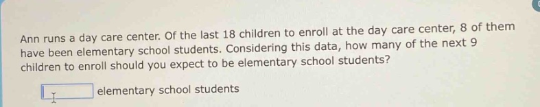 ann runs a day care center. of the last 18 children to enroll at the day care center, 8 of them have been elementary school students. considering this data, how many of the next 9 children to enroll should you expect to be elementary school students?\n\n elementary school students