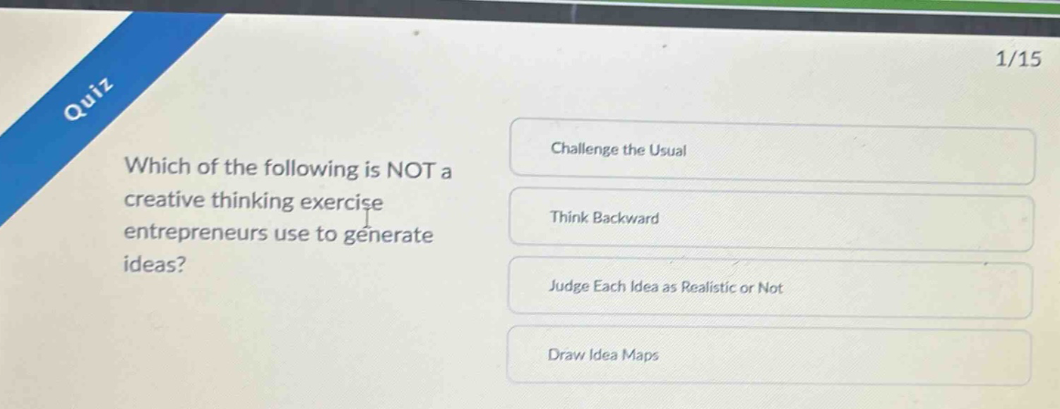quiz\n1/15\nwhich of the following is not a creative thinking exercise entrepreneurs use to generate ideas?\nchallenge the usual\nthink backward\njudge each idea as realistic or not\ndraw idea maps