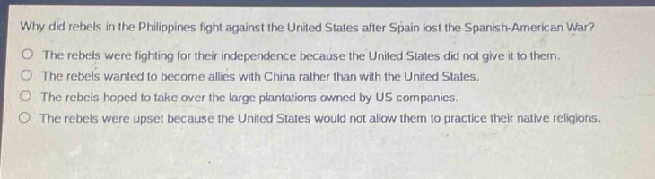 why did rebels in the philippines fight against the united states after spain lost the spanish - american war?\nthe rebels were fighting for their independence because the united states did not give it to them.\nthe rebels wanted to become allies with china rather than with the united states.\nthe rebels hoped to take over the large plantations owned by us companies.\nthe rebels were upset because the united states would not allow them to practice their native religions.