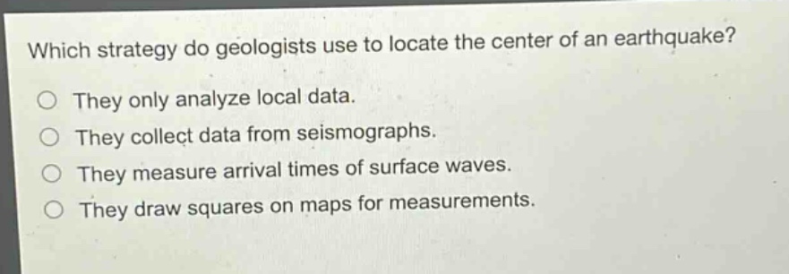 which strategy do geologists use to locate the center of an earthquake?\nthey only analyze local data.\nthey collect data from seismographs.\nthey measure arrival times of surface waves.\nthey draw squares on maps for measurements.