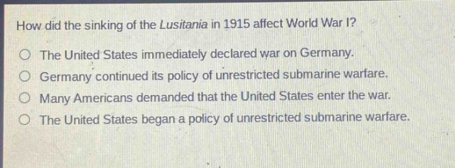 how did the sinking of the lusitania in 1915 affect world war i?\nthe united states immediately declared war on germany.\ngermany continued its policy of unrestricted submarine warfare.\nmany americans demanded that the united states enter the war.\nthe united states began a policy of unrestricted submarine warfare.
