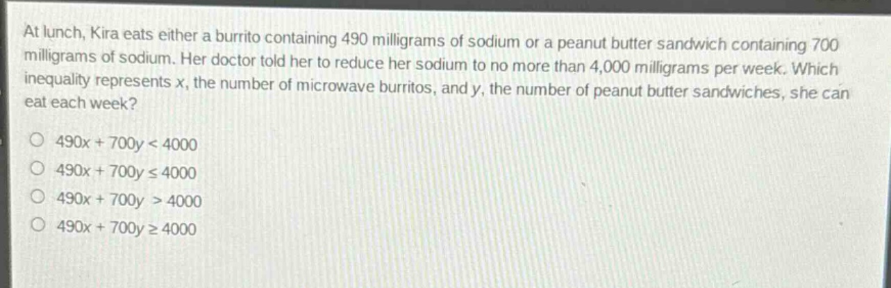 at lunch, kira eats either a burrito containing 490 milligrams of sodium or a peanut butter sandwich containing 700 milligrams of sodium. her doctor told her to reduce her sodium to no more than 4,000 milligrams per week. which inequality represents x, the number of microwave burritos, and y, the number of peanut butter sandwiches, she can eat each week?\n490x + 700y < 4000\n490x + 700y ≤ 4000\n490x + 700y > 4000\n490x + 700y ≥ 4000