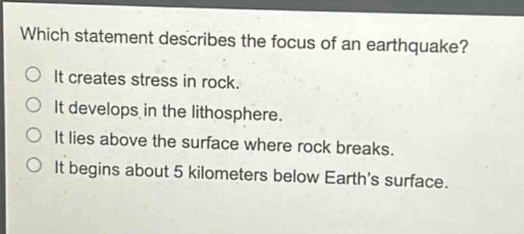 which statement describes the focus of an earthquake?\nit creates stress in rock.\nit develops in the lithosphere.\nit lies above the surface where rock breaks.\nit begins about 5 kilometers below earths surface.